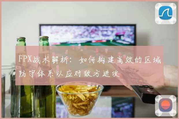 FPX战术解析：如何构建高效的区域防守体系以应对敌方进攻