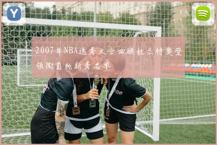 2007年NBA选秀大会回顾杜兰特奥登领衔首轮新秀名单