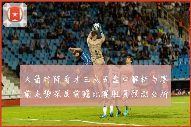 火箭对阵奇才三点五盘口解析与赛前走势深度前瞻比赛胜负预测分析
