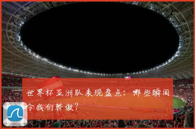 世界杯亚洲队表现盘点:哪些瞬间令我们骄傲?