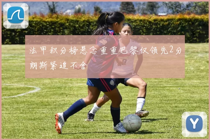 法甲积分榜悬念重重巴黎仅领先2分朗斯紧追不舍
