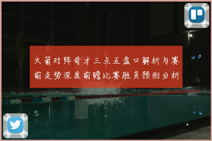 火箭对阵奇才三点五盘口解析与赛前走势深度前瞻比赛胜负预测分析