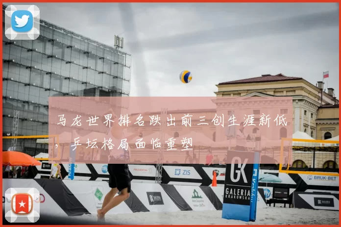 马龙世界排名跌出前三创生涯新低，乒坛格局面临重塑