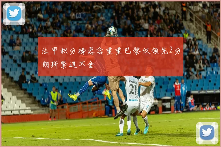 法甲积分榜悬念重重巴黎仅领先2分朗斯紧追不舍
