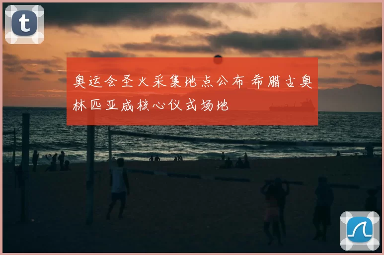 奥运会圣火采集地点公布 希腊古奥林匹亚成核心仪式场地
