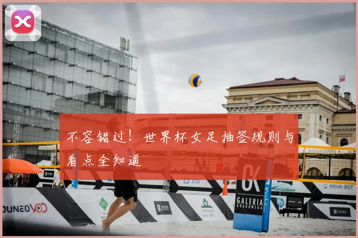 不容错过!世界杯女足抽签规则与看点全知道