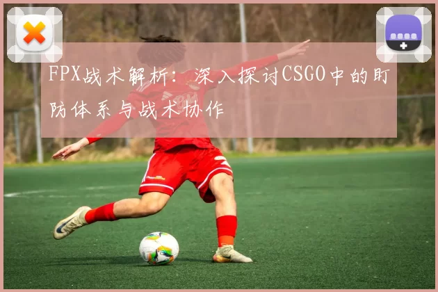 FPX战术解析：深入探讨CSGO中的盯防体系与战术协作