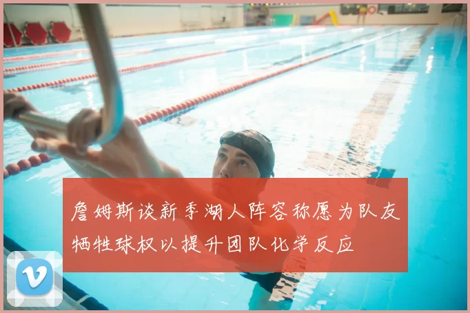 詹姆斯谈新季湖人阵容称愿为队友牺牲球权以提升团队化学反应