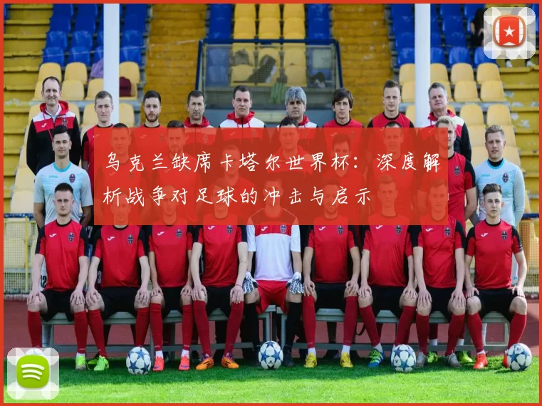 乌克兰缺席卡塔尔世界杯：深度解析战争对足球的冲击与启示