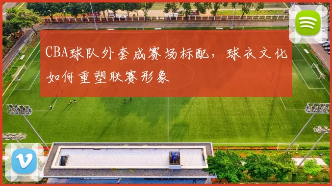 CBA球队外套成赛场标配,球衣文化如何重塑联赛形象