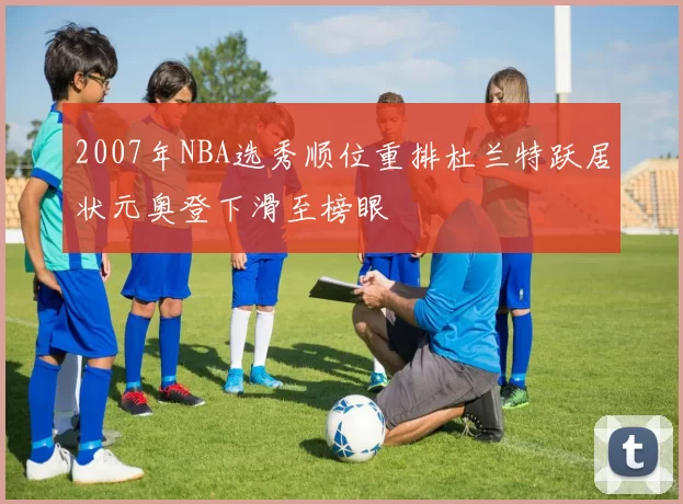2007年NBA选秀顺位重排杜兰特跃居状元奥登下滑至榜眼