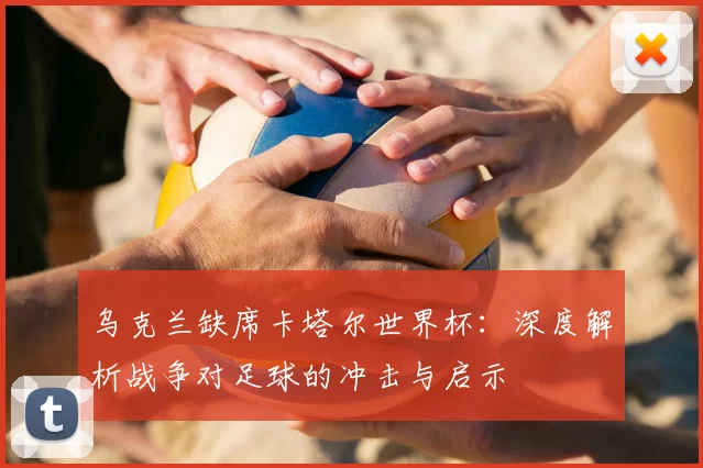 乌克兰缺席卡塔尔世界杯：深度解析战争对足球的冲击与启示