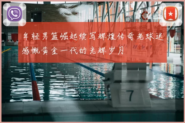 年轻男篮崛起续写辉煌传奇老球迷感慨黄金一代的光辉岁月