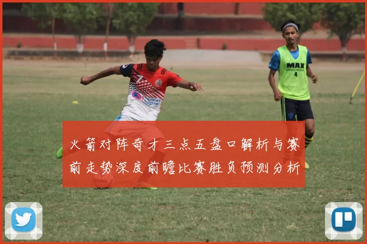 火箭对阵奇才三点五盘口解析与赛前走势深度前瞻比赛胜负预测分析