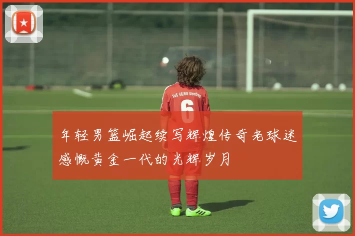 年轻男篮崛起续写辉煌传奇老球迷感慨黄金一代的光辉岁月