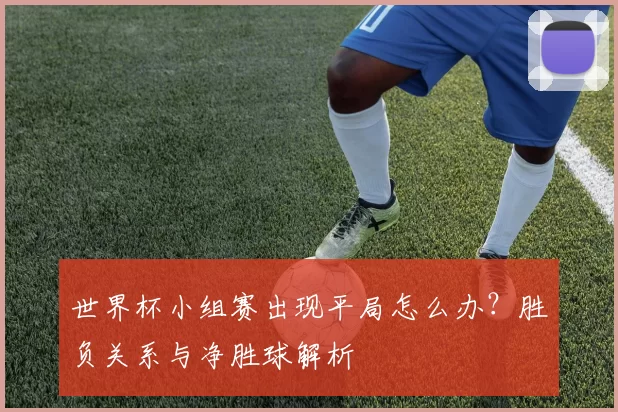 世界杯小组赛出现平局怎么办?胜负关系与净胜球解析
