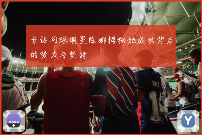 专访网球明星陈娜揭秘她成功背后的努力与坚持