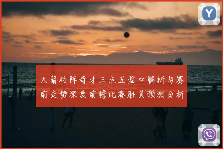 火箭对阵奇才三点五盘口解析与赛前走势深度前瞻比赛胜负预测分析