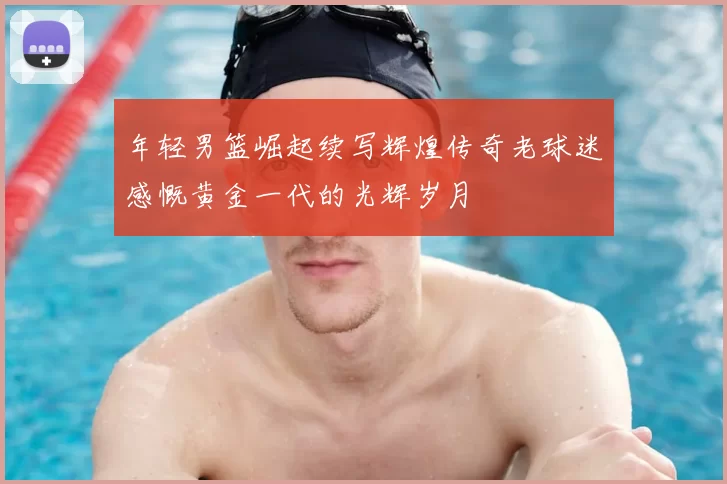 年轻男篮崛起续写辉煌传奇老球迷感慨黄金一代的光辉岁月