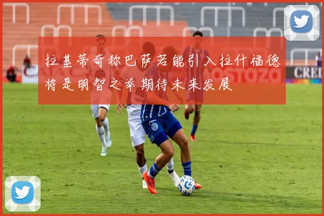 拉基蒂奇称巴萨若能引入拉什福德将是明智之举期待未来发展