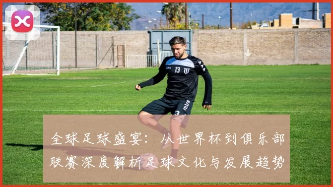 全球足球盛宴：从世界杯到俱乐部联赛深度解析足球文化与发展趋势