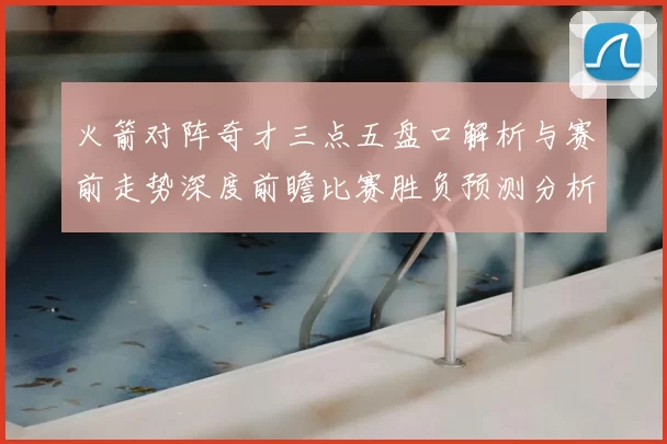 火箭对阵奇才三点五盘口解析与赛前走势深度前瞻比赛胜负预测分析