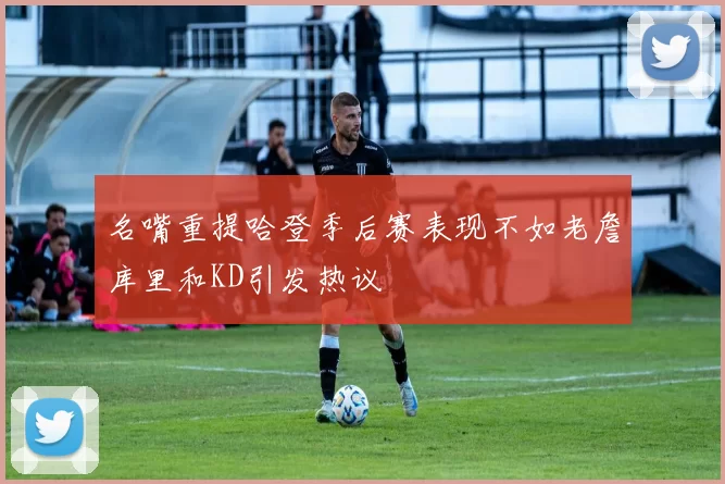 名嘴重提哈登季后赛表现不如老詹库里和KD引发热议