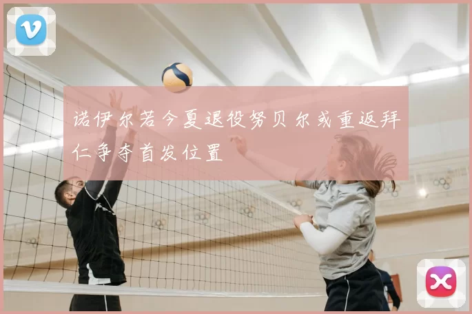诺伊尔若今夏退役努贝尔或重返拜仁争夺首发位置