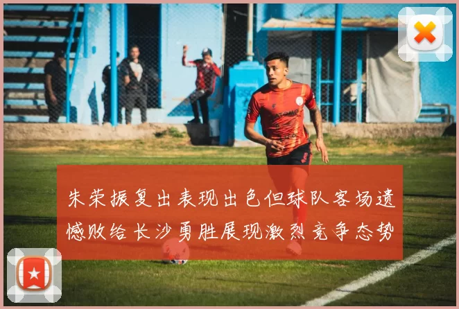 朱荣振复出表现出色但球队客场遗憾败给长沙勇胜展现激烈竞争态势