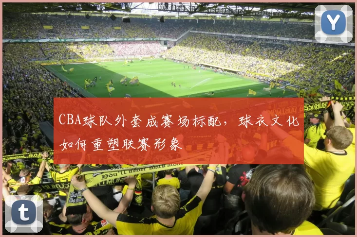 CBA球队外套成赛场标配，球衣文化如何重塑联赛形象