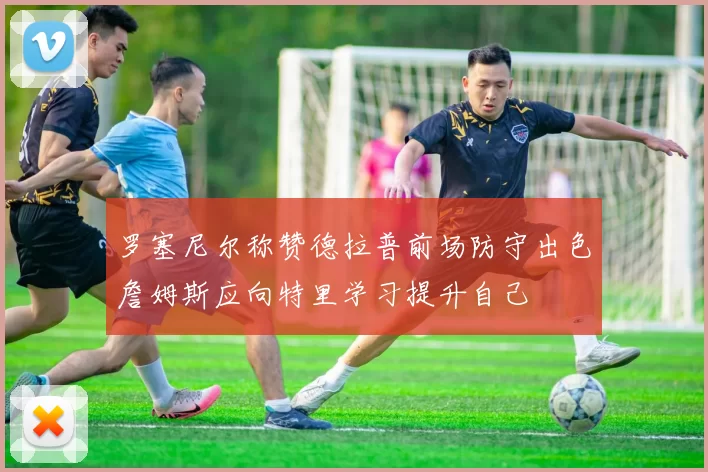 罗塞尼尔称赞德拉普前场防守出色詹姆斯应向特里学习提升自己