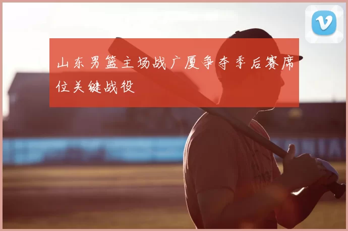 山东男篮主场战广厦争夺季后赛席位关键战役