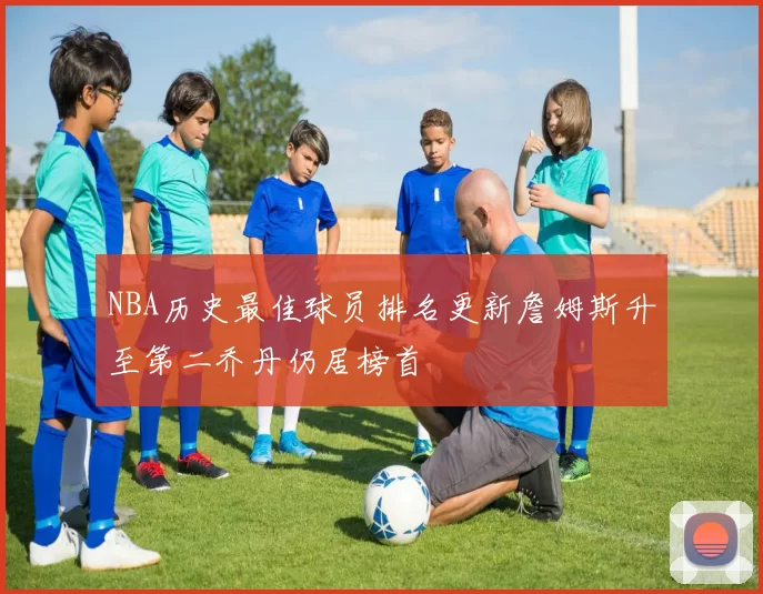 NBA历史最佳球员排名更新詹姆斯升至第二乔丹仍居榜首