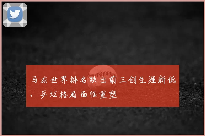 马龙世界排名跌出前三创生涯新低，乒坛格局面临重塑