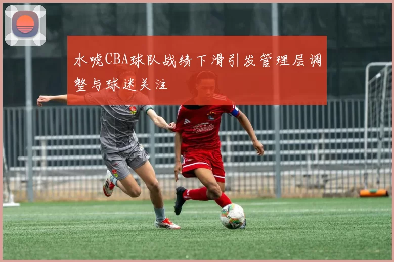 水唬CBA球队战绩下滑引发管理层调整与球迷关注