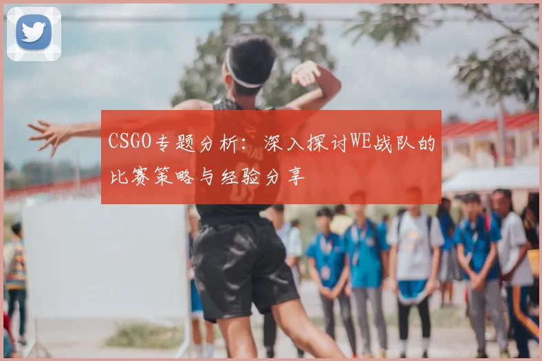CSGO专题分析:深入探讨WE战队的比赛策略与经验分享