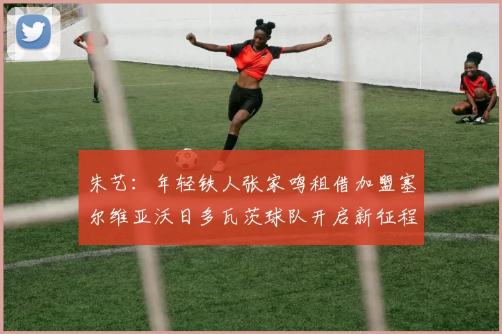朱艺:年轻铁人张家鸣租借加盟塞尔维亚沃日多瓦茨球队开启新征程