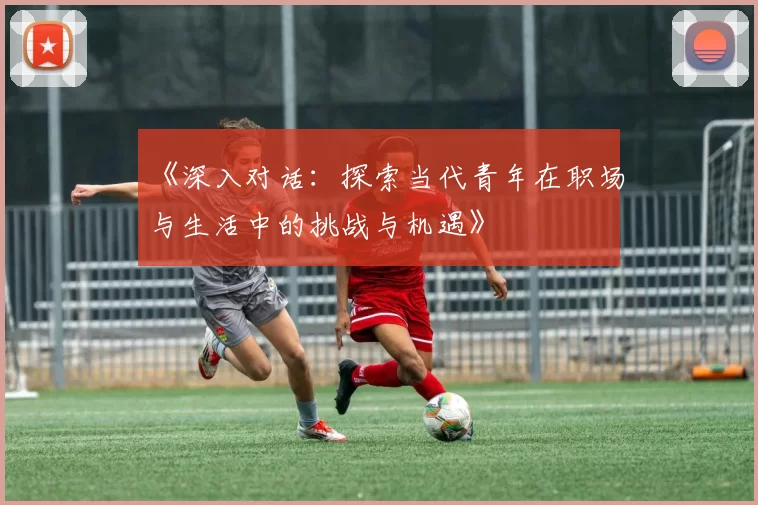 《深入对话：探索当代青年在职场与生活中的挑战与机遇》