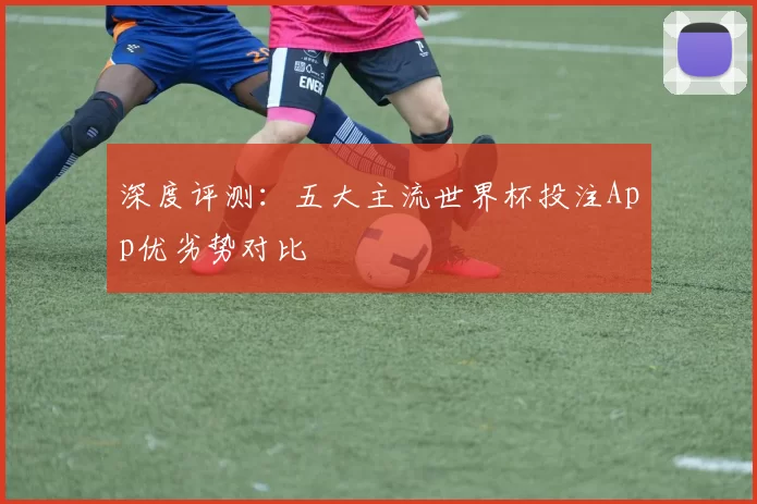 深度评测:五大主流世界杯投注App优劣势对比