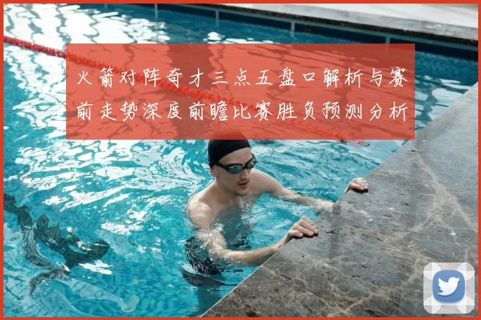 火箭对阵奇才三点五盘口解析与赛前走势深度前瞻比赛胜负预测分析