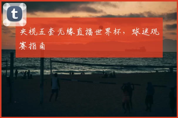 央视五套无缘直播世界杯,球迷观赛指南