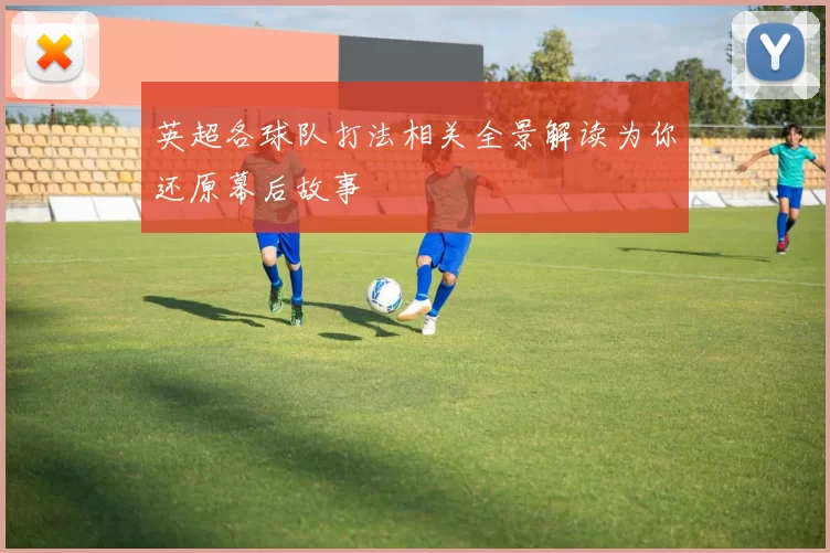 英超各球队打法相关全景解读为你还原幕后故事