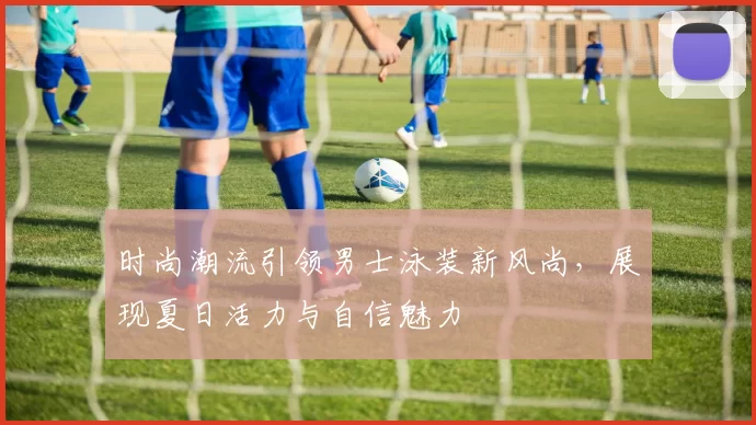 时尚潮流引领男士泳装新风尚，展现夏日活力与自信魅力