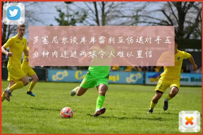 罗塞尼尔谈库库雷利亚伤退对手五分钟内连进两球令人难以置信