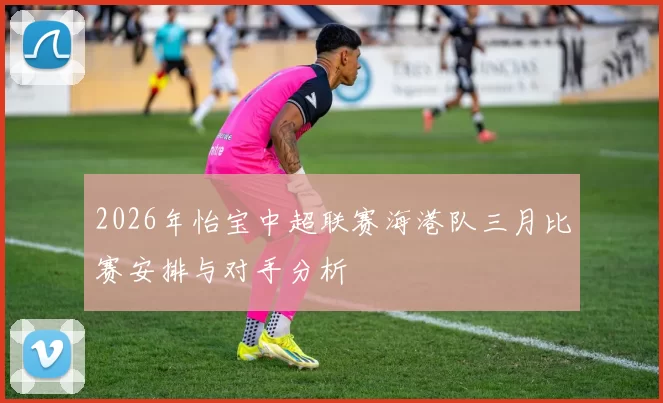 2026年怡宝中超联赛海港队三月比赛安排与对手分析