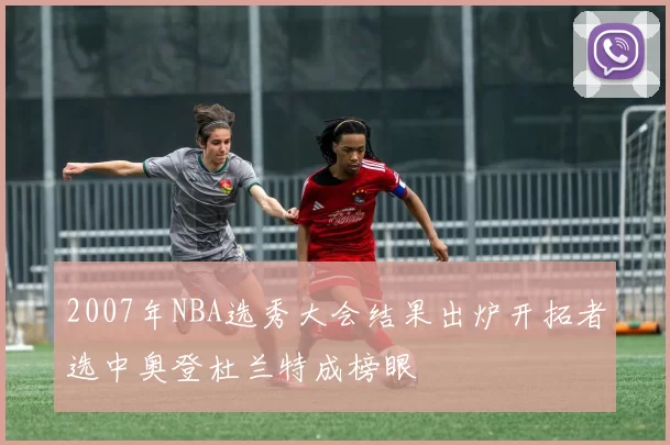 2007年NBA选秀大会结果出炉开拓者选中奥登杜兰特成榜眼