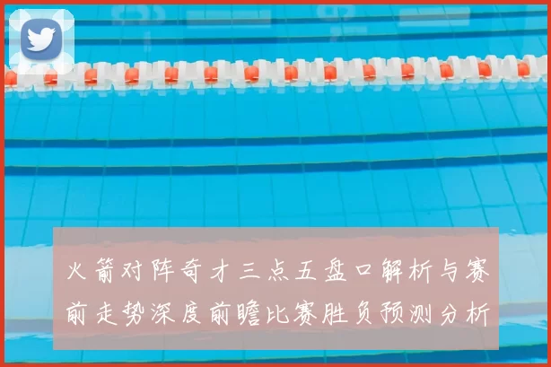 火箭对阵奇才三点五盘口解析与赛前走势深度前瞻比赛胜负预测分析