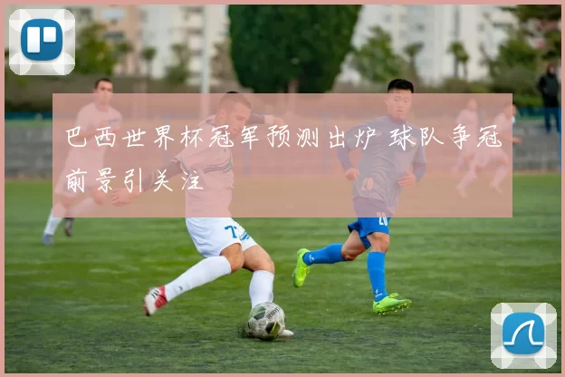 巴西世界杯冠军预测出炉 球队争冠前景引关注