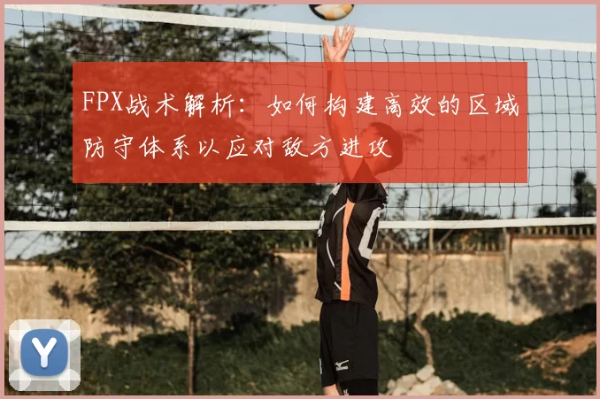 FPX战术解析：如何构建高效的区域防守体系以应对敌方进攻