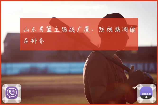 山东男篮主场战广厦，防线漏洞能否补齐